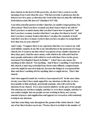 dear church, in the heart of this greatcity, oh, how I have come to see the
meaning of our Lord when He says, “The harvesttruly is plenteous, but the
laborers are few; pray ye therefore the Lord of the harvest, that He will thrust
forth laborers into His harvest” [Matthew 9:37-38].
I am often askedby pastors of other churches, in smallercongregations,I’m
often asked, “Don’tyou have so much you don’t know what to do with it?
Don’t you have so much money that you don’t know how to spend it? And
don’t you have so many teachers thatthere’s no place for them to teach? And
don’t you have so many leaders that there’s no place for anybody to lead?
And don’t you have so many workers that you have no place to assignthem?
Isn’t that true in your church?”
And I reply, “I suppose there is no experience that has ever come to me with
such infinite surprise in my life as my introduction in the pastorate of a large
church, for it seems to me that when I was pastorof my smaller churches in
these days past, I had far more money with which to do with and I had far
more people and leaders with which to work with than I have in the great,
enormous First BaptistChurch in Dallas.” I don’t have any money for
anything in this church! Not anything. And if there’s anything I want done in
this church, I must beg on bended knee from some affluent, compassionate
soul who might be moved to help me, because the budget is overspentall the
time and there’s nothing left for anything that we might desire. That’s this
church.
And when appeal is made for workers, Iam amazed at it! In the more than
twenty years that I have made appealfor our missions, to this day we have
been unable to find anybody, practicallyanybody, who will work in the
missions of our church. It is a non-existent ministry on the part of our people.
The missions are out there tonight, and they’re over there tonight, and they’re
out yonder tonight, but our people are not working in them, nor canany
amount of prayer and supplication and appealever reward us with somebody
to help in our missions.
And that same thing runs throughout the gamut of the whole church. I had
one of my finest leaders sayto me, “Pastor, there is no limit to the number of
 