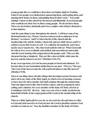 young people that we could have down here on Sunday night in Training
Union if our people were dedicatedto sponsoring them, and leading them, and
opening their homes to them, and guiding them in their work.” Youcould
multiply Unions in this church by the dozens and illimitably if you had people
who would devote their lives to those young people. We do not have them.
There are not leaders, husbands and wives, couples, who will give themselves
to that ministry.
And the same thing is true throughout the church. I will hear some of my
divisional leaders say, “Pastor, I need seventeenworkers right now in my
division,” seventeen. And I’ve taken the list of the church and the
membership roll, and the Sunday schoolroll, and our adult classes, andI’ve
calledeveryone that I know to call. I’ve calledby the hundreds, and I have
maybe one or maybe two. Oh, what Godcould do with us! What Godcould
do with us if we were available, and yielded, and surrendered, and usable.
And the Lord, looking with compassionon the people, said, “Theyare like
sheepnot having a shepherd. Theyare like a harvestfield, white unto the
harvest, and the laborers are few” [Matthew 9:36-37].
In my own experience, it is not because people are hard and adamant. It’s
because there is not tremendous dedication on our part. “Prayye,” He says,
“the Lord of the harvest, that He will send forth laborers into His harvest”
[Matthew 9:38].
There is one thing above all other things that has impressed me foremost and
above all in my study of the Holy Spirit, in which series of morning sermons
we have been for these months and shall continue through the summertime.
That one impression is this; that God has a place, and an assignment, and a
calling, and a ministry for every member of the body of Christ, all of us [1
Corinthians 12:8-10]. All of us. And every one of us is vitally needed in the
household of faith, in the congregationofthe Lord, in the membership of the
church.
There is a Holy Spirit gift for you, for us, for each, for all, and when we offer
to God and yield ourselves to God, oh, how the Lord is glorified, and how God
can bless us and use us! You, the humblest member in the body of Christ,
 
