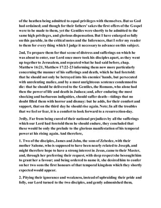 of the heathen being admitted to equal privileges with themselves. But so God
had ordained; and though for their fathers' sakes the first offers of the Gospel
were to be made to them, yet the Gentiles were shortly to be admitted to the
same high privileges, and glorious dispensation. But I have enlargedso fully
on this parable, in the critical notes and the Inferences, that I refer my reader
to them for every thing which I judge it necessaryto advance on this subject.
2nd, To prepare them for that scene of distress and sufferings on which he
was about to enter, our Lord once more took his disciples apart, as they went
up togetherto Jerusalem, and repeatedwhat he had said before, chap.
Matthew 16:21, Matthew 17:22-23 informing them now more particularly
concerning the manner of his sufferings and death, which he had foretold:
that he should not only be betrayed into his enemies'hands, but persecuted
with unrelenting malice, and by a most unrighteous sentence condemnedto
die: that he should be delivered to the Gentiles, the Romans, who alone had
then the powerof life and death in Judaea;and, after enduring the most
shocking and barbarous indignities, should suffer death—tidings that no
doubt filled them with horror and dismay: but he adds, for their comfort and
support, that on the third day he should rise again. Note;In all the troubles
that we feel or fear, it is a comfort to look forward to a resurrection-day.
3rdly, Far from being cured of their national prejudices by all the sufferings
which our Lord had foretold them he should endure, they concluded that
these would be only the prelude to the glorious manifestation of his temporal
powerat his rising again. And therefore,
1. Two of the disciples, James and John, the sons of Zebedee, with their
mother Salome, who is supposed to have been nearly related to Joseph, and
might therefore hope to have a strong interest in Jesus, came to their Master,
and, through her preferring their request, with deep respectshe besoughthim
to grant her a favour; and being ordered to name it, she desiredhim to confer
on her two sons the first honours of that temporal kingdom which they shortly
expectedwould appear.
2. Pitying their ignorance and weakness, insteadof upbraiding their pride and
folly, our Lord turned to the two disciples, and gently admonished them,
 