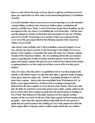 there is a gift vital to the body of Jesus, there is a gift the Lord has bestowed
upon you, and it takes us all to make God’s household glorious [1 Corinthians
12:8-10].
I so well remember when I was awayin a revival meeting; I so well remember
a tragic falling, accident, ofan American Airlines plane coming into the
runway at Dallas Love Field. I read of it in those tragic black headlines, in the
newspaperin the city where I was holding the revival meeting. I felt the hurt
and the poignancy of that accidentthat had takenplace in our city of Dallas
and at Love Field. Practicallyevery member of the crew and practically
every one of the passengers diedin that flaming tragedy of the American
Airline at Love Field.
And when I came to Dallas, the CAB was holding a board of inquiry in our
city, and the day that I arrived; on the front page of the Dallas News was a
picture of the captain. I remember his name; his name was Claude, Captain
Claude of the American Airliner. He was testifying before this government
agencyregarding the terrible accident, and that picture on the front of the
paper showedthe captain who had survived, with his face buried in his hands,
weeping profusely over the tragic loss of those scores oflives in that great
airliner.
And a few days after that, there was published why it was that airplane fell,
and the CAB official report was this that that pilot, Captain Claude, bringing
in his plane, had one engine out. And he was guiding the plane in with the
other three engines. And on that non-stop flight from Washington, D.C. to
Dallas, as he approachedLove Field, he had everything arrangedand
balancedfor the three engines to carry the loss of the fourth. But as he came
into the field, he needed to correctthe pattern just a little, and he calledon the
powerof the other three engines to guide into the perfect pattern, landing at
Love Field. But unknown to the pilot, unknown to the captain, another
member of the crew had cut off one of the other engines and had featheredthe
propeller. And when the captain called on that little bit of extra powerto
guide into the perfectpattern the landing at Love Field, unknown to him the
other engine didn’t respond, and he couldn’t guide and he hit one of those
 