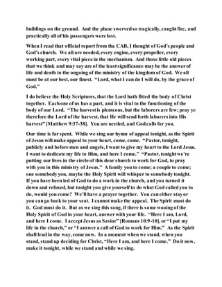 buildings on the ground. And the plane swervedso tragically, caughtfire, and
practically all of his passengers were lost.
When I read that official report from the CAB, I thought of God’s people and
God’s church. We all are needed, every engine, every propeller, every
working part, every vital piece in the mechanism. And those little old pieces
that we think and may say are of the leastsignificance may be the answerof
life and death to the ongoing of the ministry of the kingdom of God. We all
must be at our best, our finest. “Lord, what I can do I will do, by the grace of
God.”
I do believe the Holy Scriptures, that the Lord hath fitted the body of Christ
together. Eachone of us has a part, and it is vital to the functioning of the
body of our Lord. “The harvestis plenteous, but the laborers are few;pray ye
therefore the Lord of the harvest, that He will send forth laborers into His
harvest” [Matthew 9:37-38]. You are needed, and Godcalls for you.
Our time is far spent. While we sing our hymn of appeal tonight, as the Spirit
of Jesus will make appeal to your heart, come, come. “Pastor, tonight,
publicly and before men and angels, I want to give my heart to the Lord Jesus.
I want to dedicate my life to Him, and here I come.” “Pastor, tonightwe’re
putting our lives in the circle of this dear church to work for God, to pray
with you in this ministry of Jesus.” Afamily you to come; a couple to come;
one somebodyyou, maybe the Holy Spirit will whisper to somebody tonight.
If you have been led of God to do a work in the church, and you turned it
down and refused, but tonight you give yourself to do what God calledyou to
do, would you come? We’ll have a prayer together. You caneither stayor
you cango back to your seat. I cannot make the appeal. The Spirit must do
it. God must do it. But as we sing this song, if there is some wooing of the
Holy Spirit of God in your heart, answerwith your life. “Here I am, Lord,
and here I come. I acceptJesus as Savior” [Romans 10:9-10], or“I put my
life in the church,” or “I answera call of God to work for Him.” As the Spirit
shall lead in the way, come now. In a moment when we stand, when you
stand, stand up deciding for Christ, “Here I am, and here I come.” Do it now,
make it tonight, while we stand and while we sing.
 