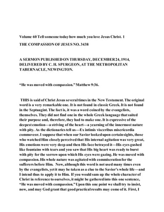 Volume 60 Tell someone todayhow much you love Jesus Christ. 1
THE COMPASSION OF JESUS NO. 3438
A SERMON PUBLISHED ON THURSDAY, DECEMBER24, 1914,
DELIVERED BY C. H. SPURGEON,AT THE METROPOLITAN
TABERNACLE, NEWINGTON.
“He was moved with compassion.”Matthew 9:36.
THIS is said of Christ Jesus severaltimes in the New Testament. The original
word is a very remarkable one. It is not found in classic Greek. It is not found
in the Septuagint. The fact is, it was a word coinedby the evangelists,
themselves. They did not find one in the whole Greek language thatsuited
their purpose and, therefore, they had to make one. It is expressive of the
deepestemotion—a striving of the heart—a yearning of the innermost nature
with pity. As the dictionaries tell us—Ex intimis visceribus misericordia
commoveor. I suppose that when our Savior lookedupon certainsights, those
who watchedHim closelyperceivedthat His internal agitation was very great,
His emotions were very deep and then His face betrayed it—His eyes gushed
like fountains with tears and you saw that His big heart was ready to burst
with pity for the sorrow upon which His eyes were gazing. He was moved with
compassion. His whole nature was agitatedwith commiserationfor the
sufferers before Him. Now, although this word is not used many times even
by the evangelists, yetit may be taken as a clue to the Savior’s whole life—and
I intend thus to apply it to Him. If you would sum up the whole characterof
Christ in reference to ourselves, it might be gatheredinto this one sentence,
“He was moved with compassion.”Upon this one point we shall try to insist,
now, and may God grant that goodpracticalresults may come of it. First, I
 