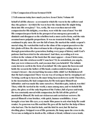 2 The CompassionofJesus Sermon#3438
2 Tell someone todayhow much you love Jesus Christ. Volume 60
behalf of all His chosen—a covenantin which He was to be the sufferer and
they the gainers—inwhich He was to bear the shame that He might bring
them into His ownglory? Yes, verily, He was even then moved with
compassionfor His delights, even then, were with the sons of men! Nor did
His compassionpeerforth in the prospectof an emergencypresently to
diminish and disappear as the rebellion took a more active form, and the ruin
assumedmore palpable proportions. It was no transient feeling. He still
continued to pity men. He saw the fall of man. He marked the subtle serpent’s
mortal sting. He watchedthe trail as the slime of the serpent passedoverthe
fair glades ofEden. He observedman in his evil progress, adding sin to sin
through generationafter generation, fouling every page of history until God’s
patience had been tried to the uttermost! And then, according as it was
written in the volume of the book that He must appear—Jesus Christcame,
Himself, into this strickenworld! Came how? O, be astonished, you angels,
that you were witnessesofit, and you men that you beheld it! The infinite
came down to earth in the form of an infant! He who spans the heavens and
holds the oceanin the hollow of His hand, condescendedto hang upon a
woman’s breast—the eternal King became a little child! Let Bethlehem tell
that He had compassion!There was no way of saving us but by stooping to us!
To bring earth up to heaven, He must bring heavendown to earth! Therefore,
in the incarnation, He had compassion, forHe took upon Himself our
infirmities and was made like unto ourselves. Matchlesspity, indeed, was this!
Then, while He tarried in the world, a man among men, and we beheld His
glory, the glory as of the only-begottenof the Father, full of grace and truth,
He was constantly moved with compassion, for He felt all the griefs of
mankind in Himself. He took our sicknessesand carriedour sorrows. He
proved Himself a true brother, with quick, human sensibilities. A tear
brought a tear into His eyes, a cry made Him pause to ask what help He could
render. So generous was His soul that He gave all He had for the help of those
who had not. The fox had its hole, and the bird its nest, but He had no
dwelling place. Stripped even of His garments, He hung upon the cross to die.
Neverone as indigent in death as He, without a friend, without even a tomb,
 