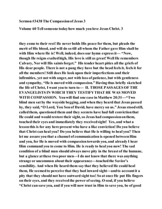 Sermon #3438 The Compassionof Jesus 3
Volume 60 Tell someone todayhow much you love Jesus Christ. 3
they come to their rest! He never holds His peace for them, but pleads the
merit of His blood, and will do so till all whom the Father gave Him shall be
with Him where He is! Well, indeed, does our hymn express it— “Now,
though He reigns exaltedhigh, His love is still as great!Well He remembers
Calvary, Norwill His saints forget.” His tender heart pities all the griefs of
His dear people. There is not a pang they have but the head feels it, feels it for
all the members! Still does He look upon their imperfections and their
infirmities, yet not with anger, not with loss of patience, but with gentleness
and sympathy, “He is moved with compassion.” Having thus briefly sketched
the life of Christ, I want you to turn to— II. THOSE PASSAGES OF THE
EVANGELISTS IN WHICH THEY TESTIFYTHAT HE WAS MOVED
WITH COMPASSION. Youwill find one case in Matthew 20:31—“Two
blind men sat by the wayside begging, and when they heard that Jesus passed
by, they said, “O Lord, You Sonof David, have mercy on us.” Jesus stoodstill,
calledthem, questioned them and they seemto have had full convictionthat
He could and would restore their sight, so Jesus had compassiononthem,
touched their eyes and immediately they receivedsight! Yes, and what a
lessonthis is for any here present who have a like conviction! Do you believe
that Christ can heal you? Do you believe that He is willing to heal you? Then
let me assure you that a channel of communication is opened betweenHim
and you, for He is moved with compassiontowards you, and already I hear
Him command you to come to Him. He is ready to healyou now! The sad
condition of a blind man should always move pity in the breastof the humane,
but a glance atthese two poor men—I do not know that there was anything
strange or uncommon about their appearance—touchedthe Savior’s
sensibility. And when He heard them say that they believed He could heal
them, He seemedto perceive that they had inward sight—andto accountit a
pity that they should not have outward sight too! So at once He put His fingers
on their eyes, and they receivedthe power of seeing. O soul, if you believe
“Christ can save you, and if you will now trust in Him to save you, be of good
 