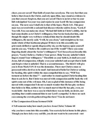 cheer, you are saved! That faith of yours has savedyou. The very fact that you
believe that Jesus is the Christ, and rely upon Him, may stand as evidence to
you that you are forgiven, that you are saved!There is no let or bar to your
full redemption! Go your way and rejoice in your Lord! He has compassion
on you. The next case I shall cite is that of the leper, Mark 1:41. This poor
man was coveredwith a sadand foul disease whenhe said to Jesus, “Lord, if
You will, You can make me clean.” He had full faith in Christ’s ability, but he
had some doubts as to Christ’s willingness. Our Savior lookedat him, and
though He might very well have rebuked him that he should doubt His
willingness, He merely said, “I will, be you clean,” and straightwayhe was
made whole of that loathsome plague!If there is in this assembly one
grievously defiled or openly disgracedby sin, see the leprosy upon yourself
and do you say, “I believe He could save me if He would”? Have you some
lingering doubt about the Savior’s willingness? YetI beseechyou breathe this
prayer, “Lord, I believe, I believe Your power. Help You my unbelief which
lingers round Your willingness.” Thenlittle as your faith is, it shall save you!
Jesus, full of compassion, willpity even your unbelief and acceptwhatis faith
and forgive what is unbelief. That is a secondinstance. The third I will give
you is from Mark 5:19. It was the demoniac. There met Christ a man so
possessedwith a devil as to be mad! And instead of belief in Christ or asking
for healing, this spirit within the man compelled him to say, “Will You
torment us before the time?”—and rather to stand againstChrist healing him
than to ask for it. But Christ was moved with compassionandHe bade the evil
spirit come out of the evil man. Oh, I am so glad of this instance of His being
moved with compassion!I do not so much wonder that He has pity on those
that believe in Him, neither do I so much marvel that He has pity, even, on
weak faith—but here was a case in which there was no faith, no desire, nor
anything that could commend him to our Lord’s sympathy! Is there no such
case among the crowds gatheredtogetherhere? You do not know
4 The CompassionofJesus Sermon#3438
4 Tell someone todayhow much you love Jesus Christ. Volume 60
why you have come into this assembly. You scarcelyfeelat home in this place.
Though you have led a very sad life, you do not want to be converted—not
 