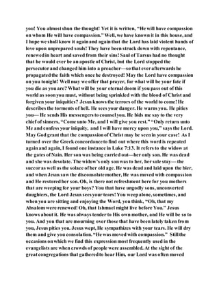 you! You almostshun the thought! Yet it is written, “He will have compassion
on whom He will have compassion.”Well, we have known it in this house, and
I hope we shall know it againand again that the Lord has laid violent hands of
love upon unprepared souls!They have been struck down with repentance,
renewedin heart and saved from their sins! Saul of Tarsus had no thought
that he would ever be an apostle of Christ, but the Lord stopped the
persecutorand changed him into a preacher—so that everafterwards he
propagatedthe faith which once he destroyed! May the Lord have compassion
on you tonight! Well may we offer that prayer, for what will be your fate if
you die as you are? What will be your eternaldoom if you pass out of this
world as soonyou must, without being sprinkled with the blood of Christ and
forgiven your iniquities? Jesus knows the terrors of the world to come!He
describes the torments of hell. He sees your danger. He warns you. He pities
you— He sends His messengers to counselyou. He bids me say to the very
chief of sinners, “Come unto Me, and I will give you rest.” “Only return unto
Me and confess your iniquity, and I will have mercy upon you,” says the Lord.
May God grant that the compassionof Christ may be seenin your case! As I
turned over the Greek concordanceto find out where this word is repeated
againand again, I found one instance in Luke 7:13. It refers to the widow at
the gates ofNain. Her son was being carried out—her only son. He was dead
and she was desolate. The widow’s only sonwas to her, her sole stay— the
succoras well as the solace ofher old age. He was dead and laid upon the bier,
and when Jesus saw the disconsolatemother, He was moved with compassion
and He restoredher son. Oh, is there not refreshment here for you mothers
that are weeping for your boys? You that have ungodly sons, unconverted
daughters, the Lord Jesus seesyour tears!You weepalone, sometimes, and
when you are sitting and enjoying the Word, you think, “Oh, that my
Absalom were renewed! Oh, that Ishmael might live before You.” Jesus
knows about it. He was always tender to His own mother, and He will be so to
you. And you that are mourning over those that have been lately taken from
you, Jesus pities you. Jesus wept, He sympathizes with your tears. He will dry
them and give you consolation. “He was moved with compassion.” Stillthe
occasions onwhich we find this expressionmost frequently used in the
evangelists are when crowds of people were assembled. At the sight of the
greatcongregations that gatheredto hear Him, our Lord was often moved
 