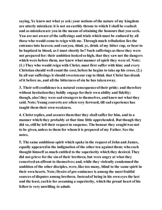 saying, Ye know not what ye ask:your notions of the nature of my kingdom
are utterly mistaken: it is not an earthly throne to which I shall be exalted:
and as mistakenare you in the means of attaining the honours that you seek.
You are not aware of the sufferings and trials which must be endured by all
those who would come to reign with me. Through much tribulation lies the
entrance into heaven; and canyou, think ye, drink of my bitter cup, or bear to
be baptized in blood, as I must shortly be? Such sufferings as these they were
not prepared for: their ambition lookedso high, that they saw not the dangers
which were before them, nor knew what manner of spirit they were of. Note;
(1.) They who would reign with Christ, must first suffer with him; and every
Christian should well count the cost, before he begins to take up his cross. (2.)
In all our sufferings it should sweetenour cup to think that Christ has drank
of it before us, and all the bitterness of sin he has takenaway.
3. Their self-confidence is a natural consequenceoftheir pride; and therefore
without hesitationthey boldly engage fortheir own ability and fidelity;
though, alas!they were sad strangers to themselves, and knew not what they
said. Note;Young converts are often very forward, till sad experience has
taught them their own weakness.
4. Christ replies, and assures them that they shall suffer for him, and in a
manner which they probably at that time little apprehended. But though they
did so, still he left their request in suspense. The honour they soughtwas not
to be given, unless to them for whom it is prepared of my Father. See the
notes.
5. The same ambitious spirit which spake in the request of John and James,
equally appearedin the indignation of the other ten againstthem; who each
thought himself as much entitled to the superiority which they desired. They
did not grieve for the sin of their brethren, but were angry at what they
conceivedan affront to themselves;and, while they violently condemned the
ambition of the other disciples, were, like too many, blind to the same spirit in
their own hearts. Note;Desire of pre-eminence is among the most fruitful
sources ofdisputes among brethren. Insteadof being in his own eyes the last
and the least, eachis for assuming a superiority, which the proud heart of his
fellow is very unwilling to admit.
 