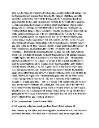 have it, otherwise, He was moved with compassiontowards us all and gave us
the blessedbook of inspired God-breathedScripture! But then, since He
knew that some would not read the Bible, and others might read and not
understand it, He has sent His ministers forth to do the work of evangelists.
He raises up men, themselves savedfrom greatsin, trophies of redeeming
grace, who feela sympathy with their fellow men who are reveling in sin,
recklessoftheir danger. These servants ofHis, the Lord enables to preach His
truth, some with more, some with less ability than others. Still, there are,
thank God, throughout this happy realm and in other favored lands, men
everywhere, who, because sinners will not come to Christ of themselves, go
after them and persuade them, plead with them and entreat them to believe
and turn to the Lord. This comes of Christ’s tender gentleness. He was moved
with compassionand, therefore, He sent His servants to callsinners to
repentance. But since the minister, though He may call as he may, will not
bring souls to Christ of himself, the Lord Jesus, moved with compassion, has
sent His Spirit. The Holy Spirit is here. We have not to say— “Come Holy
Spirit, heavenly Dove.” He is here! He dwells in His Church and He moves
over the congregationand He touches men’s hearts, and He subtly inclines
them to believe in Christ. Oh, this is greatmercy when a prince spreads a
feastand gives an invitation! That is all you can expecthim to do. But if he
keeps a host of footmen and says, “Go and fetch them, one by one, till they do
come,” that is more gracious, still! But if He goes Himself and with sacred
violence compels them to come in—oh, this is more than we could have
thought He would have done—but He is moved with compassionand He does
that! Furthermore, brothers and sisters, the Lord Jesus knew that after we
were savedfrom the damning power of sin, we would always be full of needs
and, therefore, He was moved with compassion, and He sets up the throne of
grace, the mercy-seat, to which we may always come, and from which we may
always obtain divine grace to help in time of
6 The CompassionofJesus Sermon#3438
6 Tell someone todayhow much you love Jesus Christ. Volume 60
need. Helped by His Spirit, we can bring what petitions we will, and they shall
be heard! And then, since He knew we could not pray as we ought, He was
 
