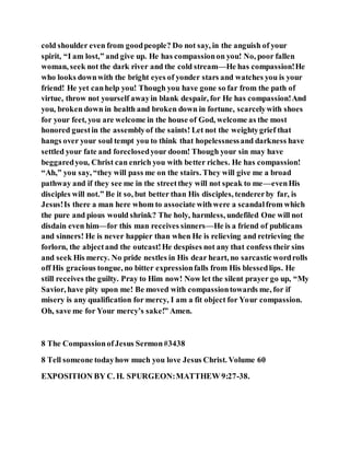 cold shoulder even from goodpeople? Do not say, in the anguish of your
spirit, “I am lost,” and give up. He has compassionon you! No, poor fallen
woman, seek not the dark river and the cold stream—He has compassion!He
who looks downwith the bright eyes of yonder stars and watches you is your
friend! He yet canhelp you! Though you have gone so far from the path of
virtue, throw not yourself awayin blank despair, for He has compassion!And
you, broken down in health and broken down in fortune, scarcelywith shoes
for your feet, you are welcome in the house of God, welcome as the most
honored guestin the assemblyof the saints! Let not the weightygrief that
hangs over your soul tempt you to think that hopelessnessand darkness have
settled your fate and foreclosedyour doom! Though your sin may have
beggaredyou, Christ can enrich you with better riches. He has compassion!
“Ah,” you say, “they will pass me on the stairs. They will give me a broad
pathway and if they see me in the streetthey will not speak to me—evenHis
disciples will not.” Be it so, but better than His disciples, tendererby far, is
Jesus!Is there a man here whom to associate withwere a scandalfrom which
the pure and pious would shrink? The holy, harmless, undefiled One will not
disdain even him—for this man receives sinners—He is a friend of publicans
and sinners! He is never happier than when He is relieving and retrieving the
forlorn, the abjectand the outcast!He despises not any that confess their sins
and seek His mercy. No pride nestles in His dear heart, no sarcasticwordrolls
off His gracious tongue, no bitter expressionfalls from His blessedlips. He
still receives the guilty. Pray to Him now! Now let the silent prayer go up, “My
Savior, have pity upon me! Be moved with compassiontowards me, for if
misery is any qualification for mercy, I am a fit object for Your compassion.
Oh, save me for Your mercy’s sake!” Amen.
8 The CompassionofJesus Sermon#3438
8 Tell someone todayhow much you love Jesus Christ. Volume 60
EXPOSITION BY C. H. SPURGEON:MATTHEW 9:27-38.
 