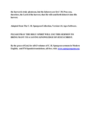 the harvestis truly plenteous, but the laborers are few! 38. Pray you,
therefore, the Lord of the harvest, that He will send forth laborers into His
harvest.
Adapted from The C. H. SpurgeonCollection, Version1.0, Ages Software.
PLEASE PRAY THE HOLY SPIRIT WILL USE THIS SERMON TO
BRING MANY TO A SAVING KNOWLEDGE OF JESUS CHRIST.
By the grace ofGod, for all 63 volumes of C. H. Spurgeon sermons in Modern
English, and 574 Spanish translations, all free, visit: www.spurgeongems.org
 