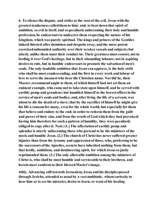 6. To silence the dispute, and strike at the rootof the evil, Jesus with the
greatesttenderness calledthem to him; and, to beat down that spirit of
ambition, so evil in itself, and so peculiarly unbecoming their holy and humble
profession, he endeavours to undeceive them respecting the nature of his
kingdom, which was purely spiritual. The kings and princes of the Gentiles
indeed thirsted after dominion and despotic sway, and the more potent
exercisedunbounded authority over their weakervassalsand subjects;but
utterly unlike them must their conduct be. Their greatnessmust consist, not in
lording it over God's heritage, but in their abounding labours; not in aspiring
desires to rule, but in humble endeavours to promote the salvationof men's
souls. The only laudable ambition that Jesus canapprove, is the holy strife
who shall be most condescending, and the first in every work and labour of
love to serve the meanestwho bear the Christian name. Nordid he, their
Master, recommendaught to them, of which himself had not setthem an
eminent example, who came not to take state upon himself, and be served with
earthly pomp and grandeur; but humbled himself to the lowestoffices in the
service of men's souls and bodies; and, after living the life of a servant, was
about to die the death of a slave; that by the sacrifice of himself he might give
his life a ransom for many, even for the whole world, but especiallyfor them
that believe and endure to the end; in order to redeem them from the guilt
and powerof their sins, and from the wrath of God which they had provoked:
having him therefore for such a pattern of humility, they were peculiarly
obliged to copy after it. Note;(1.) The affectationof earthly pomp and
splendor is utterly unbecoming those who pretend to be the ministers of the
meek and humble Jesus. (2.)The church of Christ has never suffered greater
injuries than from the tyranny and oppressionof those, who, professing to be
the successors ofthe Apostles, seemto have inherited nothing from them, but
that lordly, ambitious, and domineering spirit, for which Jesus so justly
reprimanded them. (3.) The only allowable ambition among the ministers of
Christ is, who shall be most humble and serviceable to their brethren, and
herein most conform to their blessedMaster's image.
4thly, Advancing still towards Jerusalem, Jesus and his disciples passed
through Jericho, attended as usual by a vastmultitude, whom curiosity to
hear him or to see his miracles, desire to learn, or want of his healing
 