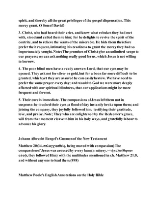 spirit, and thereby all the great privileges of the gospeldispensation. This
mercy grant, O Sonof David!
3. Christ, who had heard their cries, and knew what rebukes they had met
with, stoodand calledthem to him; for he delights to revive the spirit of the
contrite, and to relieve the wants of the miserable. He bids them therefore
prefer their request, intimating his readiness to grant the mercy they had so
importunately sought. Note;The promises of Christ give an unlimited scope to
our prayers; we can ask nothing really goodfor us, which Jesus is not willing
to borrow.
4. The poor blind men have a ready answer:Lord, that our eyes may be
opened. They ask not for silver or gold, but for a boon far more difficult to be
granted, which yet they are assuredhe can easilybestow. We have need to
prefer the same prayer every day; and would to God we were more deeply
affectedwith our spiritual blindness, that our applications might be more
frequent and fervent.
5. Their cure is immediate. The compassions ofJesus leftthem not in
suspense:he touched their eyes;a flood of day instantly broke upon them; and
joining the company, they joyfully followedhim, testifying their gratitude,
love, and praise. Note; They who are enlightened by the Redeemer's grace,
will from that moment cleave to him in his holy ways, and gratefully labour to
advance his glory.
Johann Albrecht Bengel's Gnomonof the New Testament
Matthew 20:34. σπλαγχνισθεὶς, being moved with compassion)The
compassionof Jesus was arousedby every human misery.— ἠκολούθησαν
αὐτῷ, they followedHim) with the multitudes mentioned in ch. Matthew 21:8,
and without any one to lead them.(898)
Matthew Poole's EnglishAnnotations on the Holy Bible
 