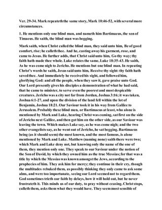 Ver. 29-34. Mark repeateththe same story, Mark 10:46-52, with severalmore
circumstances.
1. He mentions only one blind man, and nameth him Bartimaeus, the sonof
Timaeus. He saith, the blind man was begging.
Mark saith, when Christ calledthe blind man, they said unto him, Be of good
comfort, rise; he calleththee. And he, casting awayhis garment, rose, and
came to Jesus. He further adds, that Christ saidunto him, Go thy way; thy
faith hath made thee whole. Luke relates the same, Luke 18:35-43. He saith,
As he was come nigh to Jericho. He mentions but one blind man. In repeating
Christ’s words he saith, Jesus saidunto him, Receive thy sight: thy faith hath
savedthee. And immediately he receivedhis sight, and followedhim,
glorifying God: and all the people, when they saw it, gave praise unto God.
Our Lord presently gives his disciples a demonstration of what he had said,
that he came to minister, to serve even the poorestand most despicable
creatures. Jericho was a city not far from Jordan, Joshua 3:16; it was taken,
Joshua 6:1-27, and upon the division of the land fell within the lot of
Benjamin, Joshua 18:21. Our Saviour took it in his way from Galilee to
Jerusalem. Probably these blind men, or Bartimaeus at least, who alone is
mentioned by Mark and Luke, hearing Christ was coming, satfirst on the side
of Jericho next Galilee, and then got him on the other side, as our Saviour was
leaving the town. Which makes Luke say, as he was come nigh; and the two
other evangelists say, as he went out of Jericho, he satbegging. Bartimaeus
being (as it should seem) the most known, and the most famous, is alone
mentioned by Mark and Luke. Matthew (naming none) saith there were two;
which Mark and Luke deny not, but knowing only the name of the one of
them, they mention only one. They speak to our Saviour under the notion of
the Sonof David, by which they owned him as the true Messias;for that was a
title by which the Messiaswas knownamongstthe Jews, according to the
prophecies of him. They ask him for mercy; they continue in their cry, though
the multitudes rebuked them, as possibly thinking they only came to ask some
alms, and were too importunate, seeing our Lord seemednot to regardthem.
God sometimes trieth our faith by delays, how it will hold out, but he never
frustrateth it. This minds us of our duty, to pray without ceasing. Christstops,
calleth them, asks them what they would have. They seemmost sensible of
 