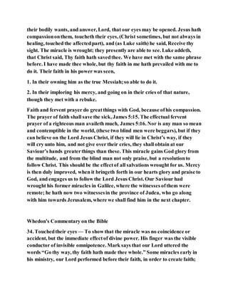 their bodily wants, and answer, Lord, that our eyes may be opened. Jesus hath
compassiononthem, toucheth their eyes, (Christ sometimes, but not always in
healing, touched the affectedpart), and (as Luke saith) he said, Receive thy
sight. The miracle is wrought; they presently are able to see. Luke addeth,
that Christ said, Thy faith hath savedthee. We have met with the same phrase
before. I have made thee whole, but thy faith in me hath prevailed with me to
do it. Their faith in his power was seen,
1. In their owning him as the true Messiah;so able to do it.
2. In their imploring his mercy, and going on in their cries of that nature,
though they met with a rebuke.
Faith and fervent prayer do greatthings with God, because ofhis compassion.
The prayer of faith shall save the sick, James 5:15. The effectual fervent
prayer of a righteous man availeth much, James 5:16. Nor is any man so mean
and contemptible in the world, (these two blind men were beggars), but if they
can believe on the Lord Jesus Christ, if they will lie in Christ’s way, if they
will cry unto him, and not give over their cries, they shall obtain at our
Saviour’s hands greaterthings than these. This miracle gains God glory from
the multitude, and from the blind man not only praise, but a resolutionto
follow Christ. This should be the effectof all salvations wrought for us. Mercy
is then duly improved, when it bringeth forth in our hearts glory and praise to
God, and engages us to follow the Lord Jesus Christ. Our Saviour had
wrought his former miracles in Galilee, where the witnesses ofthem were
remote; he hath now two witnessesin the province of Judea, who go along
with him towards Jerusalem, where we shall find him in the next chapter.
Whedon's Commentary on the Bible
34. Touchedtheir eyes — To show that the miracle was no coincidence or
accident, but the immediate effectof divine power. His finger was the visible
conductor of invisible omnipotence. Mark says that our Lord uttered the
words “Go thy way, thy faith hath made thee whole.” Some miracles early in
his ministry, our Lord performed before their faith, in order to create faith;
 