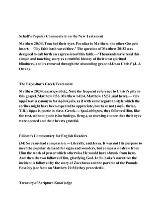 Schaff's Popular Commentary on the New Testament
Matthew 20:34. Touchedtheir eyes. Peculiarto Matthew: the other Gospels
insert： ‘Thy faith hath savedthee.’ The question of Matthew 20:32 was
designedto call forth an expressionof this faith.—‘Thousands have read this
simple and touching story as a truthful history of their own spiritual
blindness, and its removal through the abounding grace ofJesus Christ’ (J. J.
Owen).
The Expositor's Greek Testament
Matthew 20:34. σπλαγχνισθεὶς. Note the frequent reference to Christ’s pity in
this gospel(Matthew 9:36, Matthew 14:14, Matthew 15:32, and here).— τῶν
ὀμμάτων, a synonym for ὀφθαλμῶν, as if with some regard to style which the
scribes might have been expectedto appreciate, but have not ( ὀφθ., thrice,
T.R.). ὄμμα is poetic in class. Greek.— ἠκολούθησαν, they followedHim, like
the rest, without guide (sine hodego, Beng.), so showing at once that their eyes
were opened and their hearts grateful.
Ellicott's Commentary for English Readers
(34) So Jesus had compassion.—Literally, andJesus. It was not His purpose to
meet the popular demand for signs and wonders, but compassiondrew from
Him the work of powerwhich otherwise He would have shrunk from here.
And then the two followedHim, glorifying God. In St. Luke’s narrative the
incident is followedby the story of Zacchæus and the parable of the Pounds.
Possibly(see Note on Matthew 20:30) they precededit.
Treasuryof Scripture Knowledge
 