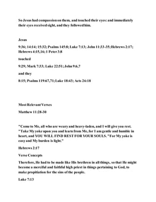 So Jesus had compassionon them, and touched their eyes:and immediately
their eyes receivedsight, and they followedhim.
Jesus
9:36; 14:14; 15:32;Psalms 145:8;Luke 7:13; John 11:33-35;Hebrews 2:17;
Hebrews 4:15,16;1 Peter3:8
touched
9:29; Mark 7:33; Luke 22:51;John 9:6,7
and they
8:15; Psalms 119:67,71;Luke 18:43; Acts 26:18
MostRelevantVerses
Matthew 11:28-30
"Come to Me, all who are wearyand heavy-laden, and I will give you rest.
"Take Myyoke upon you and learn from Me, for I am gentle and humble in
heart, and YOU WILL FIND REST FOR YOUR SOULS. "For My yoke is
easyand My burden is light."
Hebrews 2:17
Verse Concepts
Therefore, He had to be made like His brethren in all things, so that He might
become a merciful and faithful high priest in things pertaining to God, to
make propitiation for the sins of the people.
Luke 7:13
 