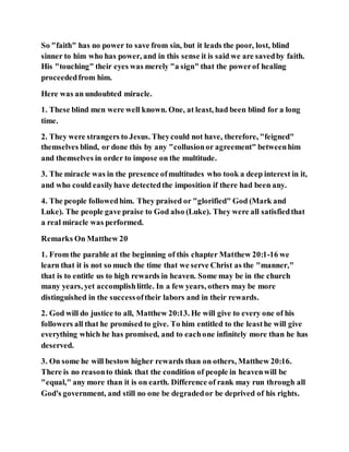 So "faith" has no power to save from sin, but it leads the poor, lost, blind
sinner to him who has power, and in this sense it is said we are savedby faith.
His "touching" their eyes was merely "a sign" that the powerof healing
proceededfrom him.
Here was an undoubted miracle.
1. These blind men were well known. One, at least, had been blind for a long
time.
2. They were strangers to Jesus. Theycould not have, therefore, "feigned"
themselves blind, or done this by any "collusionor agreement" betweenhim
and themselves in order to impose on the multitude.
3. The miracle was in the presence ofmultitudes who took a deep interest in it,
and who could easilyhave detectedthe imposition if there had been any.
4. The people followedhim. They praised or "glorified" God (Mark and
Luke). The people gave praise to God also (Luke). They were all satisfiedthat
a real miracle was performed.
Remarks On Matthew 20
1. From the parable at the beginning of this chapter Matthew 20:1-16 we
learn that it is not so much the time that we serve Christ as the "manner,"
that is to entitle us to high rewards in heaven. Some may be in the church
many years, yet accomplishlittle. In a few years, others may be more
distinguished in the successoftheir labors and in their rewards.
2. God will do justice to all, Matthew 20:13. He will give to every one of his
followers all that he promised to give. To him entitled to the leasthe will give
everything which he has promised, and to eachone infinitely more than he has
deserved.
3. On some he will bestow higher rewards than on others, Matthew 20:16.
There is no reasonto think that the condition of people in heavenwill be
"equal," any more than it is on earth. Difference of rank may run through all
God's government, and still no one be degradedor be deprived of his rights.
 