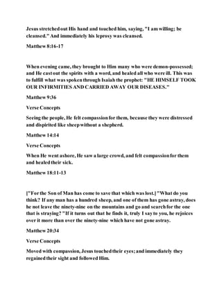 Jesus stretchedout His hand and touched him, saying, "I am willing; be
cleansed."And immediately his leprosy was cleansed.
Matthew 8:16-17
When evening came, they brought to Him many who were demon-possessed;
and He castout the spirits with a word, and healed all who were ill. This was
to fulfill what was spokenthrough Isaiah the prophet: "HE HIMSELF TOOK
OUR INFIRMITIES AND CARRIED AWAY OUR DISEASES."
Matthew 9:36
Verse Concepts
Seeing the people, He felt compassionfor them, because they were distressed
and dispirited like sheepwithout a shepherd.
Matthew 14:14
Verse Concepts
When He went ashore, He saw a large crowd, and felt compassionfor them
and healedtheir sick.
Matthew 18:11-13
["Forthe Son of Man has come to save that which was lost.]"What do you
think? If any man has a hundred sheep, and one of them has gone astray, does
he not leave the ninety-nine on the mountains and go and searchfor the one
that is straying? "If it turns out that he finds it, truly I sayto you, he rejoices
over it more than over the ninety-nine which have not gone astray.
Matthew 20:34
Verse Concepts
Moved with compassion, Jesus touchedtheir eyes;and immediately they
regainedtheir sight and followed Him.
 