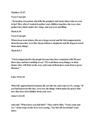 Matthew 23:37
Verse Concepts
"Jerusalem, Jerusalem, who kills the prophets and stones those who are sent
to her! How often I wanted to gather your children together, the way a hen
gathers her chicks under her wings, and you were unwilling.
Mark 6:34
Verse Concepts
When Jesus went ashore, He saw a large crowd, and He felt compassionfor
them because they were like sheepwithout a shepherd; and He beganto teach
them many things.
Mark 8:2-3
"I feel compassionfor the people because theyhave remained with Me now
three days and have nothing to eat. "If I send them awayhungry to their
homes, they will faint on the way; and some of them have come from a great
distance."
Luke 19:41-42
When He approachedJerusalem, He saw the city and wept over it, saying, "If
you had knownin this day, even you, the things which make for peace!But
now they have been hidden from your eyes.
John 11:34-38
and said, "Where have you laid him?" They said to Him, "Lord, come and
see." Jesus wept. So the Jews were saying, "See how He loved him!"read
more.
 
