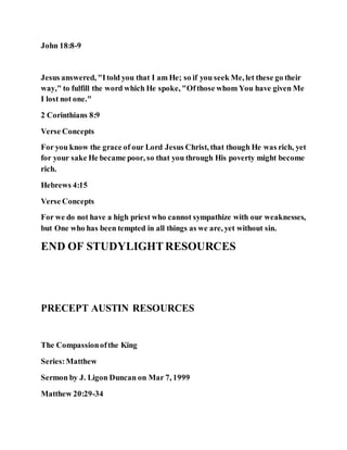 John 18:8-9
Jesus answered, "Itold you that I am He; so if you seek Me, let these go their
way," to fulfill the word which He spoke, "Ofthose whom You have given Me
I lost not one."
2 Corinthians 8:9
Verse Concepts
For you know the grace of our Lord Jesus Christ, that though He was rich, yet
for your sake He became poor, so that you through His poverty might become
rich.
Hebrews 4:15
Verse Concepts
For we do not have a high priest who cannot sympathize with our weaknesses,
but One who has been tempted in all things as we are, yet without sin.
END OF STUDYLIGHTRESOURCES
PRECEPT AUSTIN RESOURCES
The Compassionofthe King
Series:Matthew
Sermon by J. Ligon Duncan on Mar 7, 1999
Matthew 20:29-34
 