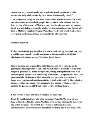 destructive ways in which religious people often seek greatness, to build
themselves up by their works, by their outward acts and by ritual.”
And so Matthew brings us now here at the end of Matthew chapter 20 to the
end of an entire sectionof this gospel. We are about to be ushered into the
final sectionof the gospelof Matthew. And here he gives us a deeply moving
incident which helps us sense the kind of greatness thatJesus has. And so let’s
turn to Matthew chapter 20 verse 29 and hear God's holy word. And as they
were going out from Jericho, a great multitude followedHim.
Matthew 20:29-34
Father, we do thank you for this word, and we ask that by the Spirit our eyes
would be open to understand it and that our hearts would be yielded to
obedience to it, through Jesus Christ our Lord. Amen.
God is teaching us one grand lessonin this passage. He is showing us the
greatness andcompassionofour Lord Jesus Christ as a picture of what true
kingdom greatness is. As the disciples are jostling amongstthemselves to be
counted great, here is Jesus ministering to outcasts. It is a picture of what true
greatness is in His kingdom. But, along the waythere are severalother
important, valuable, relevant issues that are dealt with. And I’d like to look at
those as well as we considerthis passagebefore us today. There are three
parts to the passage, andI’d like you to see two or three things.
I. We cry out to the Lord when we realize we need Him.
First, if I could direct your attention to verses 29 and 30. We see a picture
here of these two blind beggars. And they are a picture of outcasts, those who
are lastin the eyes of the world, those who are nobodies. They are
unimportant as the world counts important. And they are in dire need. Now
 