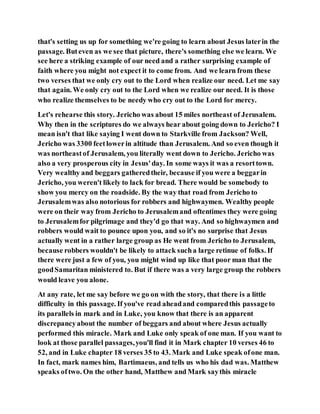 that's setting us up for something we're going to learn about Jesus laterin the
passage. Buteven as we see that picture, there's something else we learn. We
see here a striking example of our need and a rather surprising example of
faith where you might not expect it to come from. And we learn from these
two verses that we only cry out to the Lord when realize our need. Let me say
that again. We only cry out to the Lord when we realize our need. It is those
who realize themselves to be needy who cry out to the Lord for mercy.
Let's rehearse this story. Jericho was about 15 miles northeast of Jerusalem.
Why then in the scriptures do we always hear about going down to Jericho? I
mean isn't that like saying I went down to Starkville from Jackson? Well,
Jericho was 3300 feetlowerin altitude than Jerusalem. And so even though it
was northeastof Jerusalem, you literally went down to Jericho. Jericho was
also a very prosperous city in Jesus'day. In some ways it was a resorttown.
Very wealthy and beggars gatheredtheir, because if you were a beggarin
Jericho, you weren't likely to lack for bread. There would be somebody to
show you mercy on the roadside. By the way that road from Jericho to
Jerusalemwas also notorious for robbers and highwaymen. Wealthy people
were on their way from Jericho to Jerusalemand oftentimes they were going
to Jerusalemfor pilgrimage and they'd go that way. And so highwaymen and
robbers would wait to pounce upon you, and so it's no surprise that Jesus
actually went in a rather large group as He went from Jericho to Jerusalem,
because robbers wouldn't be likely to attack sucha large retinue of folks. If
there were just a few of you, you might wind up like that poor man that the
goodSamaritan ministered to. But if there was a very large group the robbers
would leave you alone.
At any rate, let me say before we go on with the story, that there is a little
difficulty in this passage. If you've read aheadand comparedthis passageto
its parallels in mark and in Luke, you know that there is an apparent
discrepancyabout the number of beggars and about where Jesus actually
performed this miracle. Mark and Luke only speak of one man. If you want to
look at those parallel passages,you'll find it in Mark chapter 10 verses 46 to
52, and in Luke chapter 18 verses 35 to 43. Mark and Luke speak ofone man.
In fact, mark names him, Bartimaeus, and tells us who his dad was. Matthew
speaks oftwo. On the other hand, Matthew and Mark saythis miracle
 