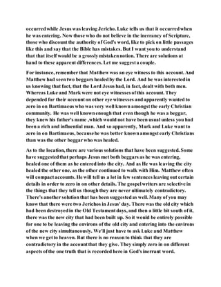 occurredwhile Jesus was leaving Jericho. Luke tells us that it occurredwhen
he was entering. Now those who do not believe in the inerrancy of Scripture,
those who discount the authority of God's word, like to pick on little passages
like this and say that the Bible has mistakes. But I want you to understand
that that itself would be a grosslymistakennotion. There are solutions at
hand to these apparent differences. Let me suggesta couple.
For instance, remember that Matthew was an eye witness to this account. And
Matthew had seentwo beggars healedby the Lord. And he was interestedin
us knowing that fact, that the Lord Jesus had, in fact, dealt with both men.
Whereas Luke and Mark were not eye witnessesofthis account. They
depended for their accounton other eye witnesses andapparently wanted to
zero in on Bartimaeus who was very well known amongstthe early Christian
community. He was well knownenough that even though he was a beggar,
they knew his father's name ,which would not have been usual unless you had
been a rich and influential man. And so apparently, Mark and Luke want to
zero in on Bartimaeus, becausehe was better knownamongstearly Christians
than was the other beggarwho was healed.
As to the location, there are various solutions that have been suggested. Some
have suggestedthat perhaps Jesus met both beggars as he was entering,
healed one of them as he entered into the city. And as He was leaving the city
healed the other one, as the other continued to walk with Him. Matthew often
will compactaccounts. He will tell us a lot in few sentences leaving out certain
details in order to zero in on other details. The gospelwriters are selective in
the things that they tell us though they are never ultimately contradictory.
There's another solution that has been suggestedas well. Many of you may
know that there were two Jerichos in Jesus'day. There was the old city which
had been destroyedin the Old Testamentdays, and then a little bit south of it,
there was the new city that had been built up. So it would be entirely possible
for one to be leaving the environs of the old city and entering into the environs
of the new city simultaneously. We'll just have to ask Luke and Matthew
when we getto heaven. But there is no reasonto think that they are
contradictory in the accountthat they give. They simply zero in on different
aspects ofthe one truth that is recorded here in God's inerrant word.
 