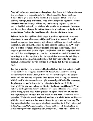 Now let's go back to our story. As Jesus is passing through Jericho, onthe way
to Jerusalem, He is encounteredby two blind men. Now Jesus was being
followedby a greatcrowd. And the blind men perceived that Jesus was
coming. Perhaps, they heard Him. They heard people talking about the fact
that He was in the vicinity. And so they immediately begin to cry out for
mercy. And is it not a picture of those who are the leastfortunate, those who
are the last those who are the outcastthose who are unimportant in the society
around them. And yet the Lord Jesus takestime to minister to them.
Friends, in the description of these beggars, we have a picture of everyone
who stands in need of the grace of Christ. This text is a mirror for us. For
though we may not have physical infirmities, we all have moral and spiritual
infirmities. And the Lord Jesus is the only one who can heal them. We must
cry out to Him for grace if we are going to be helped in our need. These
beggars, yousee, are a picture of you. People need the Lord. All people need
the Lord. But not all people perceive that they need the Lord. The credit to
these beggars is that they knew that they needed Jesus. And the sad thing is
there are many people, even in churches, that don't know that they need
Jesus. Theythink that they're just fine. They think that they're lives are all
right.
But this is a picture, these beggars, blind and infirm, this is a picture of us if
we do not have a saving relationship with Jesus Christ. And by a saving
relationship with Jesus Christ, I don't just mean that we prayed a prayer
sometime. And that we've signed a card. I mean a real saving relationship
with Jesus Christ where we have a right knowledge ofChrist. We know who
He claims to be. We believe who He claims to be in the word. We have
embracedHim and are embracing Him in His claims about Himself. We're
actively trusting in Him to save us from ourselves and from our sin. We're
endeavoring, by His help, by the grace of His Spirit to live like a Christian.
We're growing in a love for Him and a love for His word. We love to hear it
preached. We love to hear it explained. We love to study it. When we disagree
with that word, we repent, because we know it's right and we're wrong. We
live according to that word as our standard submitting to it. We're attracted
to God's people. We're growing in our love, reallove, self-denying love for
God and neighbor and especiallyfor God's people. That's what I mean by a
 