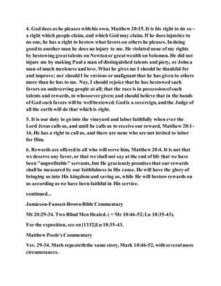 4. God does as he pleases with his own, Matthew 20:15. It is his right to do so -
a right which people claim, and which God may claim. If he does injustice to
no one, he has a right to bestow what favors on others he pleases. In doing
goodto another man he does no injury to me. He violated none of my rights
by bestowing greattalents on Newtonor greatwealth on Solomon. He did not
injure me by making Paul a man of distinguished talents and piety, or John a
man of much meekness and love. What he gives me I should be thankful for
and improve; nor should I be envious or malignant that he has given to others
more than he has to me. Nay, I should rejoice that he has bestowed such
favors on undeserving people at all; that the race is in possessionofsuch
talents and rewards, to whosoevergiven;and should believe that in the hands
of God such favors will be wellbestowed. Godis a sovereign, andthe Judge of
all the earth will do that which is right.
5. It is our duty to go into the vineyard and labor faithfully when ever the
Lord Jesus calls us, and until he calls us to receive our reward, Matthew 20:1-
16. He has a right to call us, and there are none who are not invited to labor
for Him.
6. Rewards are offeredto all who will serve him, Matthew 20:4. It is not that
we deserve any favor, or that we shall not say at the end of life that we have
been "unprofitable" servants, but He graciouslypromises that our rewards
shall be measured by our faithfulness in His cause. He will have the glory of
bringing us into His kingdom and saving us, while He will bestow rewards on
us according as we have been faithful in His service.
continued...
Jamieson-Fausset-BrownBible Commentary
Mt 20:29-34. Two Blind Men Healed. ( = Mr 10:46-52;Lu 18:35-43).
For the exposition, see on[1332]Lu 18:35-43.
Matthew Poole's Commentary
Ver. 29-34. Mark repeateththe same story, Mark 10:46-52, with severalmore
circumstances.
 