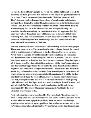 He was the Lord of God's people. He would rule at the right hand of God. All
authority has been given into His hands he would say in the great commission.
He is Lord. That is the essentialconfessionofa Christian. Jesus is Lord.
That's how you confess Jesusas Savior. Lots of people make a distinction
betweenthose things. But in the Bible, to confess Jesusas Savioris to confess
Him as Lord. But also, notice they callHim out as the sonof David. They're
acknowledging that He is the Messiahthat had been promised by the
prophets. Now howeverdimly they saw those truths, it's apparent that they
knew more about Jesus than many of those people in the crowdthat were
following Him. And they continued to cry out. They saw who He was. They
confessedHis lordship and His messiahship. And that confessionis at the
heart of what it means to be a Christian.
But look at the qualities of their request and what they teach us about prayer.
These men were earnest. They would not be deterred even though the crowd
tried to beat them out of calling out to the Lord Jesus. Theywere earnest.
Now I want to stop and I want to remind you of something. Do you realize
that Jesus nevercame to Jericho again? This was it, friends. This was the last
time Jesus was everin Jericho. And these men were earnest. They didn't put it
off til tomorrow. They knew that this was the day of the Lord's appointment,
and this was their opportunity to cry out to the Lord Jesus Christ and there
might not be a tomorrow. And you know what? There wasn't. For Jesus was
on the way to Jerusalemto be crucified. They were diligent in their means of
grace. We never know when we come into this sanctuary, if it will be the last
time that we will hear the word of God. There is never a time where we can
say, well, we'll put it off til next week. We'llput it off the next week getting
right with the Lord. We'll put it off next week trusting in Jesus Christ as Lord
and Messiah. We'llput it off next week to submitting to His rule, being
transformed by His grace. These menwere earnest. And that's the way
Christian prayer ought to be.
Notice also that these men were humble. They cried out, “Lord, have mercy
on us.” They knew that they were in need. You know, so often, we know we're
in need when we have a physical problem, when we have a relationship
problem, when we have a money problem. But so often we are not aware that
we're in need morally and spiritually. We don't ever realize that the problem
 
