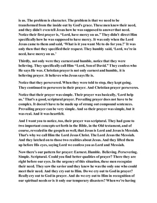 is us. The problem is character. The problem is that we need to be
transformed from the inside out by God's grace. Thesemen knew their need,
and they didn't even tell Jesus how he was supposedto answerthat need.
Notice their first prayer is, “Lord, have mercy on us.” They didn't direct Him
specificallyhow he was supposedto have mercy. It was only when the Lord
Jesus came to them and said, ‘What is it you want Me to do for you.?’ It was
only then that they specifiedtheir request. They humbly said, ‘Lord, we're in
need, have mercy on us.’
Thirdly, not only were they earnestand humble, notice that they were
believing. They specificallycall Him “Lord, Sonof David.” They confess who
He says He was. Christian prayer is not only earnestand humble, it is
believing prayer. It believes who Jesus says He is.
Notice that they persevered. When they were told to stop, they kept going.
They continued to persevere in their prayer. And Christian prayer perseveres.
Notice that their prayer was simple. Their prayer was basically, ‘Lord help
us.’ That's a good, scriptural prayer. Prevailing prayer does not have to be
complex. It doesn't have to be made up of strung out compound sentences.
Prevailing prayer can be very simple. And so their prayer was simple, but it
was real. And it was heartfelt.
And I want you to notice, too, their prayer was scriptural. They had gone to
two important concepts setforth in the Bible, in the Old testament, and of
course, revealedin the gospels as well, that Jesus is Lord and Jesus is Messiah.
That's why we call Him the Lord Jesus Christ. The Lord Jesus the Messiah.
And they latched on to those two realities about Jesus. And they lifted them
up before His eyes, saying Lord we confess you as Lord and Messiah.
Now there's our pattern for prayer: Earnest. Humble. Believing. Persevering.
Simple. Scriptural. Could you find better qualities of prayer? There they are
right before our eyes. In the urgency of this situation, these men recognize
their need. They saw the savior and they knew he was the only one who could
meet their need. And they cry out to Him. Do we cry out to God in prayer?
Reallycry out to God in prayer. And do we cry out to Him in recognition of
our spiritual needs or is it only our temporary disasters? Whenwe're having
 