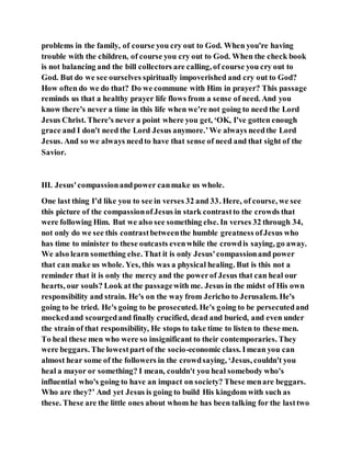 problems in the family, of course you cry out to God. When you're having
trouble with the children, of course you cry out to God. When the check book
is not balancing and the bill collectors are calling, of course you cry out to
God. But do we see ourselves spiritually impoverished and cry out to God?
How often do we do that? Do we commune with Him in prayer? This passage
reminds us that a healthy prayer life flows from a sense of need. And you
know there's never a time in this life when we're not going to need the Lord
Jesus Christ. There's never a point where you get, ‘OK, I've gotten enough
grace and I don't need the Lord Jesus anymore.’We always needthe Lord
Jesus. And so we always needto have that sense of need and that sight of the
Savior.
III. Jesus'compassionandpower canmake us whole.
One last thing I’d like you to see in verses 32 and 33. Here, of course, we see
this picture of the compassionofJesus in stark contrastto the crowds that
were following Him. But we also see something else. In verses 32 through 34,
not only do we see this contrastbetweenthe humble greatness ofJesus who
has time to minister to these outcasts evenwhile the crowdis saying, go away.
We also learn something else. That it is only Jesus'compassionand power
that can make us whole. Yes, this was a physical healing. But is this not a
reminder that it is only the mercy and the powerof Jesus that can heal our
hearts, our souls? Look at the passagewith me. Jesus in the midst of His own
responsibility and strain. He's on the way from Jericho to Jerusalem. He's
going to be tried. He's going to be prosecuted. He's going to be persecutedand
mockedand scourgedand finally crucified, dead and buried, and even under
the strain of that responsibility, He stops to take time to listen to these men.
To heal these men who were so insignificant to their contemporaries. They
were beggars. The lowestpart of the socio-economic class. Imean you can
almost hear some of the followers in the crowdsaying, ‘Jesus, couldn't you
heal a mayor or something? I mean, couldn't you heal somebody who's
influential who's going to have an impact on society? These menare beggars.
Who are they?’ And yet Jesus is going to build His kingdom with such as
these. These are the little ones about whom he has been talking for the lasttwo
 