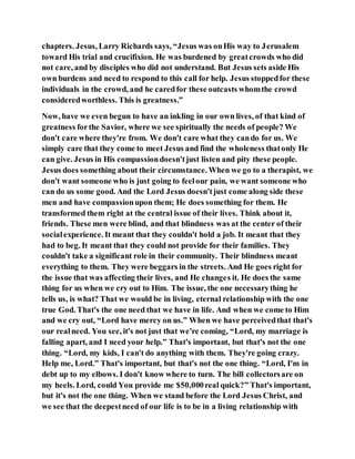 chapters. Jesus, Larry Richards says, “Jesus was onHis way to Jerusalem
toward His trial and crucifixion. He was burdened by greatcrowds who did
not care, and by disciples who did not understand. But Jesus sets aside His
own burdens and need to respond to this call for help. Jesus stoppedfor these
individuals in the crowd, and he caredfor these outcasts whomthe crowd
consideredworthless. This is greatness.”
Now, have we even begun to have an inkling in our own lives, of that kind of
greatness forthe Savior, where we see spiritually the needs of people? We
don't care where they're from. We don't care what they cando for us. We
simply care that they come to meet Jesus and find the wholeness thatonly He
can give. Jesus in His compassiondoesn'tjust listen and pity these people.
Jesus does something about their circumstance. When we go to a therapist, we
don't want someone who is just going to feelour pain, we want someone who
can do us some good. And the Lord Jesus doesn'tjust come along side these
men and have compassionupon them; He does something for them. He
transformed them right at the central issue of their lives. Think about it,
friends. These men were blind, and that blindness was at the center of their
socialexperience. It meant that they couldn't hold a job. It meant that they
had to beg. It meant that they could not provide for their families. They
couldn't take a significant role in their community. Their blindness meant
everything to them. They were beggars in the streets. And He goes right for
the issue that was affecting their lives, and He changes it. He does the same
thing for us when we cry out to Him. The issue, the one necessarything he
tells us, is what? That we would be in living, eternal relationship with the one
true God. That's the one need that we have in life. And when we come to Him
and we cry out, “Lord have mercy on us.” When we have perceivedthat that's
our realneed. You see, it's not just that we're coming, “Lord, my marriage is
falling apart, and I need your help.” That's important, but that's not the one
thing. “Lord, my kids, I can't do anything with them. They're going crazy.
Help me, Lord.” That's important, but that's not the one thing. “Lord, I'm in
debt up to my elbows. I don't know where to turn. The bill collectorsare on
my heels. Lord, could You provide me $50,000real quick?” That's important,
but it's not the one thing. When we stand before the Lord Jesus Christ, and
we see that the deepestneed of our life is to be in a living relationship with
 