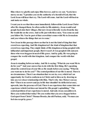Him where we glorify and enjoy Him forever, and we cry out, “Lord, have
mercy on me.” I promise you on the authority of a herald of God, that the
Lord Jesus will hear that cry. The Lord will come. And the Lord will heal us
and make us whole.
I want you to see that these men immediately followedthe Lord Jesus Christ
after He changedthem. So often earlierin His ministry, Jesus would send
people back into their villages. But now Jesus is literally weeks fromthe day
He would die on the cross. And so He just tells these men, ‘You come on and
you follow Me. You be part of that crowdthat comes with Me to Jerusalem
and you witness the things that are to come.’
Now Jesus in this passageshows us that he is not the kind of king that that
crowdwas expecting. And His kingdom isn't the kind of kingdom that that
crowdwas expecting. They might think of His kingdom as being peopled with
influential and important people. But it wasn't. It was peopled with outcasts
those who were beggars in need of His grace. And by golly, He was going to
conquer the world with that kingdom. And conquer the world with that
gospel.
Jesus is standing before us today. And He is saying, “What do you want Me to
do for you?” And your answerhas to do with the first thing. He's speaking
about the central issue of your life as He stands before you saying, “What do
you want me to do for you?” The centralproblem of our life is moral. There is
no circumstance. There's no situation that we are in, ever, which isn't an
opportunity for God to conform us to Christ and to bless us by drawing us
into an ever-closerrelationshipwith Him. That's why Alec Motyer cansay
that “There is no sorrow and joy in life that shouldn't be deflected at once,
upwards, into the presence of God. There is no experience that comes into our
experience which God does not intend for His people's upbuilding.” The
central problem of our experience is moral. And only Jesus canaddress it.
Have you realized that today? Do you realize that you are a beggarbefore
God apart from Christ? Thomas Brooks, the old Puritan, said, “No man can
feel sin except by grace.”
 