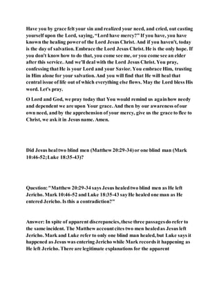 Have you by grace felt your sin and realized your need, and cried, out casting
yourself upon the Lord, saying, “Lord have mercy?” If you have, you have
known the healing powerof the Lord Jesus Christ. And if you haven't, today
is the day of salvation. Embrace the Lord Jesus Christ. He is the only hope. If
you don't know how to do that, you come see me, or you come see an elder
after this service. And we'll deal with the Lord Jesus Christ. You pray,
confessing thatHe is your Lord and your Savior. You embrace Him, trusting
in Him alone for your salvation. And you will find that He will heal that
central issue of life out of which everything else flows. May the Lord bless His
word. Let's pray.
O Lord and God, we pray today that You would remind us againhow needy
and dependent we are upon Your grace. And then by our awareness ofour
own need, and by the apprehension of your mercy, give us the grace to flee to
Christ, we ask it in Jesus name. Amen.
Did Jesus healtwo blind men (Matthew 20:29-34)or one blind man (Mark
10:46-52;Luke 18:35-43)?
Question:"Matthew 20:29-34 says Jesus healedtwo blind men as He left
Jericho. Mark 10:46-52 and Luke 18:35-43 sayHe healed one man as He
entered Jericho. Is this a contradiction?"
Answer: In spite of apparent discrepancies,these three passagesdo refer to
the same incident. The Matthew accountcites two men healedas Jesus left
Jericho. Mark and Luke refer to only one blind man healed, but Luke says it
happened as Jesus was entering Jericho while Mark records it happening as
He left Jericho. There are legitimate explanations for the apparent
 