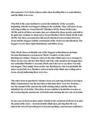 discrepancies. Let’s look atthem rather than deciding this is a contradiction
and the Bible is in error.
That this is the same incident is seenin the similarity of the accounts,
beginning with the two beggars sitting on the roadside. They call out to Jesus,
referring to Him as “Sonof David” (Matthew 20:30; Mark 10:48;Luke
18:38), and in all three accounts, theyare rebuked by those nearby and told to
be quiet but continue to shout out to Jesus (Matthew 20:31;Mark 10:48; Luke
18:39). The three accounts describe nearly identical conversations between
Jesus and the beggars andthe conclusions ofthe stories are also identical. The
beggars receive their sight immediately and follow Jesus.
Only Mark choses to identify one of the beggars as Bartimaeus, perhaps
because Bartimaeus was knownto Mark’s readers, orthey knew
Bartimaeus’s father, Timaeus, whereas the other blind man was a strangerto
them. In any case, the fact that Mark and Luke only mention one beggardoes
not contradictMatthew’s account. Mark and Luke never say there was only
one beggar. Theysimply focus on the one, Bartimaeus, who was probably the
more vocalof the two. Matthew refers to both of the blind men calling out to
Jesus, clearlyindicating there were two.
The other issue in question is whether Jesus was entering Jericho or leaving it.
Bible commentators cite the fact that at that time there were two Jerichos—
one the mound of the ancient city (still existing today) and the other the
inhabited city of Jericho. Therefore, Jesus couldhave healedthe two men as
He was leaving the ancientcity of Jericho and entering the new city of Jericho.
In any case, to focus on these minor details to the exclusion of all else is to miss
the point of the story—Jesushealedthe blind men, proving that He was
indeed the Son of God with powers beyond anything a mortal man could have.
 