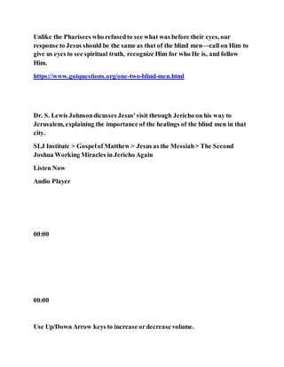 Unlike the Pharisees who refusedto see what was before their eyes, our
response to Jesus should be the same as that of the blind men—call on Him to
give us eyes to see spiritual truth, recognize Him for who He is, and follow
Him.
https://www.gotquestions.org/one-two-blind-men.html
Dr. S. Lewis Johnsondicusses Jesus'visit through Jericho on his way to
Jerusalem, explaining the importance of the healings of the blind men in that
city.
SLJ Institute > Gospelof Matthew > Jesus as the Messiah> The Second
Joshua Working Miracles in Jericho Again
Listen Now
Audio Player
00:00
00:00
Use Up/Down Arrow keys to increase ordecrease volume.
 