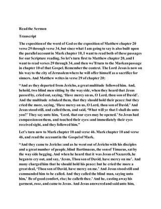 Readthe Sermon
Transcript
The expositionof the word of God os the exposition of Matthew chapter 20
verse 29 through verse 34, but since what I am going to say is also built upon
the parallelaccountin Mark chapter 10, I want to read both of these passages
for our Scripture reading. So let’s turn first to Matthew chapter 20, and I
want to read verses 29 through 34, and then we’ll turn to the Markanpassage
in chapter 10 of that Gospel. Rememberthe context. The Lord Jesus is now on
his wayto the city of Jerusalemwhere he will offer himself as a sacrifice for
sinners. And Matthew writes in verse 29 of chapter 20:
“And as they departed from Jericho, a greatmultitude followedhim. And,
behold, two blind men sitting by the wayside, when they heard that Jesus
passedby, cried out, saying, ‘Have mercy on us, O Lord, thou son of David’.
And the multitude rebuked them, that they should hold their peace:but they
cried the more, saying, ‘Have mercy on us, O Lord, thou son of David.’ And
Jesus stoodstill, and calledthem, and said, ‘What will ye that I shall do unto
you?’ They say unto him, ‘Lord, that our eyes may be opened.’ So Jesus had
compassiononthem, and touched their eyes:and immediately their eyes
receivedsight, and they followed him.”
Let’s turn now to Mark chapter 10 and verse 46. Mark chapter 10 and verse
46, and read the accountin the Gospelof Mark.
“And they came to Jericho:and as he went out of Jericho with his disciples
and a greatnumber of people, blind Bartimaeus, the sonof Timaeus, satby
the wayside begging. And when he heard that it was Jesus ofNazareth, he
beganto cry out, and say, ‘Jesus, Thouson of David, have mercy on me’. And
many chargedhim that he should hold his peace:but he cried the more a
greatdeal, ‘Thou son of David, have mercy on me.’ And Jesus stoodstill and
commanded him to be called. And they called the blind man, saying unto
him,’ Be of goodcomfort, rise; he calleth thee.’ And he, casting awayhis
garment, rose, and came to Jesus. And Jesus answeredand saidunto him,
 