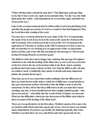 ‘What wilt thou that I should do unto thee?’The blind man said unto him,
Lord, that I may receive my sight. Jesus saidunto him, ‘Go thy way; thy faith
hath made thee whole.’And immediately he receivedhis sight, and followed
Jesus on the way.”
Luke in his accountcomments that he followedthe Lord Jesus glorifying God,
and that the people gave praise to God as a result of what had happened. May
the Lord bless this reading of his word.
You may have overlookedthe fact in your study of the New Testamentthat
the name of our Lord Jesus Jesus is the same as the name for Joshua in the
Old Testament. The word Iesous in the Greek of the New Testamentis the
equivalent of Y’hoshua or Joshua, in the Old Testament. So what we have in
this accountthat we are looking at is an appearance ofthe secondJoshua
before Jericho, and so the title this morning for the message is “The Second
Joshua Working Miracles atJericho Again.”
The biblical critics have had a happy time studying this passageofScripture
which has to do with the healing of the blind men, as our Lord was at Jericho
on his last visit to the city of Jerusalemwhile in the flesh. And it contains
problems that lend some credence to their view that the Bible is after all only
an ordinary book. Confidently, they intone in details and many important
points, the gospels do not agree.
Then they go on to say, somewhatcondescendingly, that the differences in
these accounts do not really make a whole lot of difference, except insofaras
they give instruction to those who believe that the Bible is true in all of its
statements. So they tell us that these differences in the accounts don’t mean
anything, but they at leastshould instruct those simple-minded people – they
mean you and me – who think that the words of holy Scripture are inerrant.
What are the difficulties which give the detractors of the Bible such relish in
these accounts of the healing of the blind men?
There are two particularly. In the first place, Matthew speaks oftwo men who
are healed, while Mark and Luke speak only of one. Now of course you should
notice immediately if you have any facility for thinking logically, that when
Matthew says that there are two, and Mark and Luke speak only of one,
 