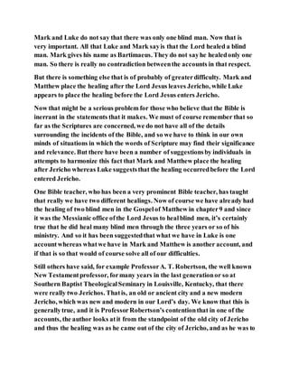 Mark and Luke do not say that there was only one blind man. Now that is
very important. All that Luke and Mark sayis that the Lord healed a blind
man. Mark gives his name as Bartimaeus. They do not sayhe healedonly one
man. So there is really no contradiction betweenthe accounts in that respect.
But there is something else that is of probably of greaterdifficulty. Mark and
Matthew place the healing after the Lord Jesus leaves Jericho, while Luke
appears to place the healing before the Lord Jesus enters Jericho.
Now that might be a serious problem for those who believe that the Bible is
inerrant in the statements that it makes. We must of course remember that so
far as the Scriptures are concerned, we do not have all of the details
surrounding the incidents of the Bible, and so we have to think in our own
minds of situations in which the words of Scripture may find their significance
and relevance. But there have been a number of suggestionsby individuals in
attempts to harmonize this fact that Mark and Matthew place the healing
after Jericho whereas Luke suggeststhat the healing occurredbefore the Lord
entered Jericho.
One Bible teacher, who has been a very prominent Bible teacher, has taught
that really we have two different healings. Now of course we have already had
the healing of two blind men in the Gospelof Matthew in chapter9 and since
it was the Messianic office ofthe Lord Jesus to healblind men, it’s certainly
true that he did heal many blind men through the three years or so of his
ministry. And so it has been suggestedthat what we have in Luke is one
accountwhereas whatwe have in Mark and Matthew is another account, and
if that is so that would of course solve all of our difficulties.
Still others have said, for example ProfessorA. T. Robertson, the well known
New Testamentprofessor, formany years in the last generationor so at
Southern Baptist TheologicalSeminary in Louisville, Kentucky, that there
were really two Jerichos. Thatis, an old or ancient city and a new modern
Jericho, which was new and modern in our Lord’s day. We know that this is
generallytrue, and it is ProfessorRobertson’s contentionthat in one of the
accounts, the author looks atit from the standpoint of the old city of Jericho
and thus the healing was as he came out of the city of Jericho, and as he was to
 