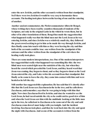 enter the new Jericho, and the other accountis written from that standpoint.
So if there were two Jerichos it would be very easyto harmonize these
accounts. The healing took place betweenthe leaving of one and the entering
of another.
Another ancient commentator, the PietistcommentatorAlbrecht Bengel,
whose writings have been readby countless thousands of students of the
Scripture, not only in the original Latin in the which he wrote them, but in
other of in other translations of them. Bengelhas made the suggestionthat
what happened really was that the blind men met the Lord Jesus as he was
entering Jericho, and since Jericho was a relatively small city, they followed
the greatcrowdseeking to get to him as he made his way through Jericho, and
then finally came into touch with him as they were leaving the city and thus
both of the accounts couldbe true: one written from the standpoint of the
entrance and the other written from the standpoint of the exit where the
healing really took place.
There are some modern interpretations, too. One of the modern interpreters
has suggestedthat really what happened was something like this: the two
blind men were seatedright near the outskirts of the city, but when they
heard the crowdwhich precededthe Lord Jesus, andthey heard word that
Jesus was coming, they began to shout, and so they beganto shout as the Lord
Jesus enteredthe city, and Luke writes his accountfrom that standpoint. But
finally as he came to leave the city, they came into contactwith him and were
healed as he left the city.
Still another has suggestedthis explanation. He has said that it’s shortly after
this that the Lord Jesus sees Zacchaeusin the in the tree, and he calls down
Zacchaeus, andremember, says that he was going to lodge with him that
night. Now since Zacchaeus lived in Jericho, and since he wantedto see the
Lord Jesus, he had racedoutside the city so he could catcha goodview of him
and when the Lord Jesus saw him with the multitude looking at the little man
up in the tree, he calledout to Zacchaeus as he came out of the city and said
Zacchaeus come downI must lodge with you tonight. And the incident
involving Zacchaeus took place ,and then he went back into the city and spent
the night with Zacchaeus.And so one of the accounts is written from the
 
