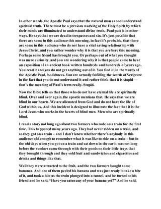 In other words, the Apostle Paul says that the natural man cannot understand
spiritual truth. There must be a previous working of the Holy Spirit by which
their minds are illuminated to understand divine truth. Paul puts it in other
ways. He says that we are dead in trespassesand sin. It’s just possible that
there are some in this audience this morning, in fact it’s probable, that there
are some in this audience who do not have a vital saving relationship with
Jesus Christ, and you rather wonder why it is that you are here this morning.
Perhaps some friend has brought you. Or perhaps out of what you thought
was mere curiosity, and you are wondering why it is that people come to hear
an exposition of an ancientbook written hundreds and hundreds of years ago.
You read it and you do not get anything out of it. You find it, in the words of
the Apostle Paul, foolishness. Youare actually fulfilling the words of Scripture
in the fact that you do not understand it and rather think that it is stupid—
that’s the meaning of Paul’s term really. Stupid.
Now the Bible tells us that those who do not have eternallife are spiritually
blind. Over and over again, the apostle mentions that. He says that we are
blind in our hearts. We are alienated from God and do not have the life of
God within us. And this incident is designedto illustrate the fact that it is the
Lord Jesus who works in the hearts of blind men. Men who are spiritually
blind.
I read a story not long ago about two farmers who rode on a train for the first
time. This happened many years ago. Theyhad never ridden on a train, and
so they got on a train – and I don’t know whether there’s anybody in this
audience old enough to remember what it was like to ride on a train – but in
the old days when you got on a train and satdown in the car it was not long
before the vendors came through with their goods on their little trays that
they brought through and they soldfruit and sandwiches and cigarettes and
drinks and things like that.
Well they were attractedto the fruit, and the two farmers bought some
bananas. And one of them peeledhis banana and was just ready to take a bite
of it, and took a bite as the train plunged into a tunnel, and he turned to his
friend and he said, “Have you eatenany of your banana yet?” And he said,
 
