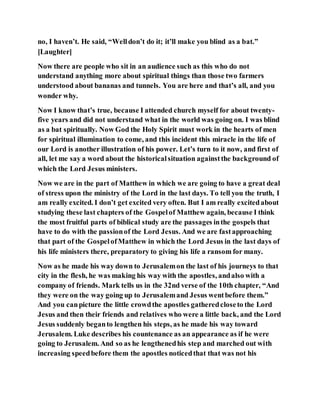 no, I haven’t. He said, “Welldon’t do it; it’ll make you blind as a bat.”
[Laughter]
Now there are people who sit in an audience such as this who do not
understand anything more about spiritual things than those two farmers
understood about bananas and tunnels. You are here and that’s all, and you
wonder why.
Now I know that’s true, because I attended church myself for about twenty-
five years and did not understand what in the world was going on. I was blind
as a bat spiritually. Now God the Holy Spirit must work in the hearts of men
for spiritual illumination to come, and this incident this miracle in the life of
our Lord is another illustration of his power. Let’s turn to it now, and first of
all, let me say a word about the historicalsituation againstthe background of
which the Lord Jesus ministers.
Now we are in the part of Matthew in which we are going to have a great deal
of stress upon the ministry of the Lord in the last days. To tell you the truth, I
am really excited. I don’t get excited very often. But I am really excitedabout
studying these last chapters of the Gospelof Matthew again, because I think
the most fruitful parts of biblical study are the passages inthe gospels that
have to do with the passionof the Lord Jesus. And we are fastapproaching
that part of the GospelofMatthew in which the Lord Jesus in the last days of
his life ministers there, preparatory to giving his life a ransom for many.
Now as he made his way down to Jerusalemon the last of his journeys to that
city in the flesh, he was making his way with the apostles, andalso with a
company of friends. Mark tells us in the 32nd verse of the 10th chapter, “And
they were on the way going up to Jerusalemand Jesus wentbefore them.”
And you canpicture the little crowdthe apostles gatheredcloseto the Lord
Jesus and then their friends and relatives who were a little back, and the Lord
Jesus suddenly beganto lengthen his steps, as he made his way toward
Jerusalem. Luke describes his countenance as an appearance as if he were
going to Jerusalem. And so as he lengthenedhis step and marched out with
increasing speedbefore them the apostles noticedthat that was not his
 