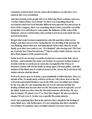 customary actionin their travels, and so the Scriptures say that they were
amazed, they were astonished.
And then looking at the people who were following Mark continues and says,
“As they followedthey were afraid.” So there was something about the
occasionin which our Lord had this different look upon his face moved out in
front of the company, there was something about it that causedthe rest of the
group that were with them to come under the influence of this sense ofthe
luminous, and awe strickenthey observed the Lord Jesus as he made his way
toward Jerusalem.
Bengel, that same German commentator, asks the question, what was he
doing?, and then answers it by saying that he was dwelling in his passion. He
was thinking about what now was immediately before him when he would
finally go to that cross and cry out, “It is finished” after having said “My God
my Godwhy hast Thou forsakenme?” That is really a kind of theme verse of
these final chapters of the gospelrecords.
So the Lord Jesus, having crossedthe Jordan now comes to the little city of
Jericho—andremember his name was Joshua. So a greaterJoshua stands at
Jericho with his sword drawn to storm the stronghold of the Prince of
Darkness,and he will win the battle by dying upon a Roman gibbet. And this
incident of the blind man is a kind of earnestof the victory the Lord Jesus will
obtain when he shed his blood.
Well as he draws near to Jericho, a greatmultitude is following him. They are
friends of his. No doubt many relatives of his too. They draw near to the city
of Jericho and behold Matthew says in the 30th verse, two blind men sitting
by the way side. It’s not surprising that our Lord’s miracles include the
healing of blind men because that was the Messianic work:to open the eyes of
the blind. Isaiah says that when the Messiahcomes he will do that. He says
that in chapter 29, about verse 17 or 18 of that chapter. He also says that in
chapter 35 and verse 5. So this was a specific Messianic miracle.
So it’s not surprising then that in his miracles there should be the healing of
many blind men. And furthermore, it’s not surprising that there should be
two of them. It’s pathetic when you think about it, of course, but it was
 
