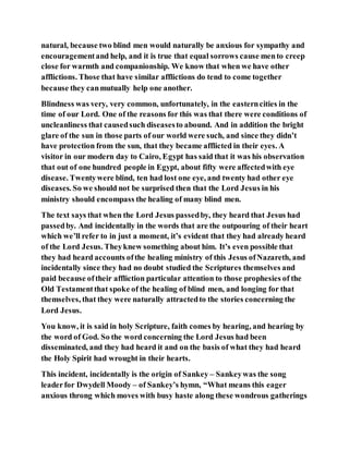 natural, because two blind men would naturally be anxious for sympathy and
encouragementand help, and it is true that equal sorrows cause mento creep
close for warmth and companionship. We know that when we have other
afflictions. Those that have similar afflictions do tend to come together
because they canmutually help one another.
Blindness was very, very common, unfortunately, in the easterncities in the
time of our Lord. One of the reasons for this was that there were conditions of
uncleanliness that causedsuch diseasesto abound. And in addition the bright
glare of the sun in those parts of our world were such, and since they didn’t
have protection from the sun, that they became afflicted in their eyes. A
visitor in our modern day to Cairo, Egypt has said that it was his observation
that out of one hundred people in Egypt, about fifty were affectedwith eye
disease. Twentywere blind, ten had lost one eye, and twenty had other eye
diseases. So we should not be surprised then that the Lord Jesus in his
ministry should encompass the healing of many blind men.
The text says that when the Lord Jesus passedby, they heard that Jesus had
passedby. And incidentally in the words that are the outpouring of their heart
which we’ll refer to in just a moment, it’s evident that they had already heard
of the Lord Jesus. Theyknew something about him. It’s even possible that
they had heard accounts ofthe healing ministry of this Jesus ofNazareth, and
incidentally since they had no doubt studied the Scriptures themselves and
paid because oftheir affliction particular attention to those prophesies of the
Old Testamentthat spoke of the healing of blind men, and longing for that
themselves, that they were naturally attractedto the stories concerning the
Lord Jesus.
You know, it is said in holy Scripture, faith comes by hearing, and hearing by
the word of God. So the word concerning the Lord Jesus had been
disseminated, and they had heard it and on the basis of what they had heard
the Holy Spirit had wrought in their hearts.
This incident, incidentally is the origin of Sankey – Sankeywas the song
leaderfor Dwydell Moody – of Sankey’s hymn, “What means this eager
anxious throng which moves with busy haste along these wondrous gatherings
 