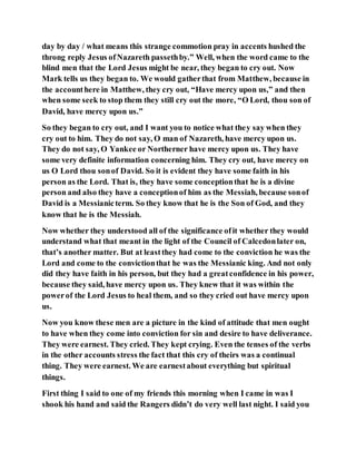 day by day / what means this strange commotion pray in accents hushed the
throng reply Jesus ofNazareth passethby.” Well, when the word came to the
blind men that the Lord Jesus might be near, they began to cry out. Now
Mark tells us they began to. We would gatherthat from Matthew, because in
the accounthere in Matthew, they cry out, “Have mercy upon us,” and then
when some seek to stop them they still cry out the more, “O Lord, thou son of
David, have mercy upon us.”
So they began to cry out, and I want you to notice what they say when they
cry out to him. They do not say, O man of Nazareth, have mercy upon us.
They do not say, O Yankee or Northerner have mercy upon us. They have
some very definite information concerning him. They cry out, have mercy on
us O Lord thou sonof David. So it is evident they have some faith in his
person as the Lord. That is, they have some conceptionthat he is a divine
person and also they have a conceptionof him as the Messiah, because sonof
David is a Messianicterm. So they know that he is the Son of God, and they
know that he is the Messiah.
Now whether they understood all of the significance ofit whether they would
understand what that meant in the light of the Council of Calcedonlater on,
that’s another matter. But at leastthey had come to the conviction he was the
Lord and come to the convictionthat he was the Messianic king. And not only
did they have faith in his person, but they had a greatconfidence in his power,
because they said, have mercy upon us. They knew that it was within the
powerof the Lord Jesus to heal them, and so they cried out have mercy upon
us.
Now you know these men are a picture in the kind of attitude that men ought
to have when they come into conviction for sin and desire to have deliverance.
They were earnest. They cried. They kept crying. Even the tenses of the verbs
in the other accounts stress the fact that this cry of theirs was a continual
thing. They were earnest. We are earnestabout everything but spiritual
things.
First thing I said to one of my friends this morning when I came in was I
shook his hand and said the Rangers didn’t do very well last night. I said you
 