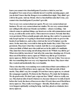 know you cannot win a baseballgame if you have a hole in your bat.
[Laughter] Now some of you evidently haven’t read the morning paper, and
you do don’t know that the Rangers were nohitted last night. They didn’t get
a hit in the game. And my friend, who is a baseballfan said, that’s true, you
cannot win a baseballgame if you don’t geta hit.
Now we are very earnestabout our sports. We are very earnestabout our
business. We are very earnestabout our studies. We are very earnestabout
our calling in life about our friends our hobbies – about everything – but
when it comes to spiritual things, our hearts are as the old commentators used
to say, as cold as the arctic snows. These menwere earnest. Notonly that they
were persistent. When actually people said, shut up, they saidwe’re gonna not
only keepit up but we’re going to shout loud enough in order to getover the
heads of our hinderers, and so they cried out the text of Scripture says the
more. So the more they were told to shut up the louder they cried. They were
persistent. They knew what they wanted. And this is a very poignant fact
when you think of blind men who could not see in the midst of a multitude.
They must have been crying out all along where is he? Which way did he go?
What street did he turn down? And all at the same time shouting out, O Lord,
thou son of David have mercy upon us! Which way did he go? Lord have
mercy upon us. Did he turn that way? Show me. Take me to him. You can see
this was something that was very very important for them. They knew what
they wanted and incidentally they were humble.
These cries that they were making were confessionsoftheir unworthiness. O
Lord, thou sonof David have mercy upon me. They did not talk of their
merits. They didn’t say, for example, O Lord have mercy upon us, we attend
the synagogue regularly. We listen to the Pharisees.We study the Scriptures.
We do goodworks. We don’t put a sign our face “blind” when we really can
see. Theyhad no talk of merit whatsoever, because wheneverwe talk of merit
before the Lord, the doors of heaven are shut. O Lord, thou sonof David have
mercy upon us. They really were beggar—literally, Mark tells us—and they
were beggars spiritually seeking forhelp. And they plead as criminals, have
mercy upon us.
 