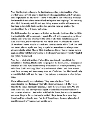 Now this illustrates of course the factthat according to the teaching of the
word of God, our wills are obstinate in rebellion againstthe Lord. You know,
the Scriptures so plainly teach—Ihave to talk about this constantly because I
find that this is one of the most difficult things for men to grasp. This morning
after I left the service at 8:30 and was sitting around a table with some who
had been in the eight-thirty service, this question came up again of the
relationship of the will in our salvation.
The Bible teaches that we have a will, that we do make decisions. But the Bible
teaches that the will is a secondaryagent. The will acts in accordancewith our
nature and our nature affectedby the fall is wickedand rebellious against
God. Therefore, the decisions of the will which are a response to the inmost
disposition of a man are always decisions contraryto the will of God. I’ve said
this over and over again, and I say it again, because there are always some
strangers in the midst. My old Bible teacherusedto saythat we never make a
decisionof the will that is favorable to God unless God has previously “jiggled
our willer.” [Laughter]
Now that is biblical teaching. It’s hard for men to understand that. But
nevertheless it is true. It is basic to the gospelof the Lord Jesus. The responses
that men make do not arise ultimately from the heart of men; ultimately they
arise from God’s working. That’s why salvationis of the Lord. So when we
read these men cry out, have mercy upon us, it’s obvious that God has already
wrought in their will, and they are crying out now in response to what he has
done.
Their wills naturally were obstinate. They were rebellious. Their
understanding was darkened. Their affections were depraved. They were
blind to the things that really counted. That’s the way we are born. We are
born in our sin. You know you can speak to someone about the wonders of
this creationabout us. I know that is difficult in Texas, but nevertheless there
are some things in Texas that are beautiful. I hope to see them some day.
[Laughter] No seriously, now, I’ve lived Texas longerthan any place else;I
considermyself a Texannow, at leastin part.
 