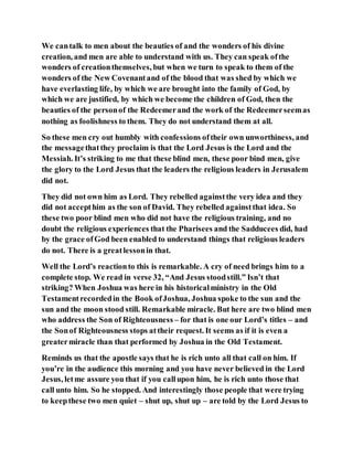 We cantalk to men about the beauties of and the wonders of his divine
creation, and men are able to understand with us. They can speak ofthe
wonders of creationthemselves, but when we turn to speak to them of the
wonders of the New Covenantand of the blood that was shed by which we
have everlasting life, by which we are brought into the family of God, by
which we are justified, by which we become the children of God, then the
beauties of the personof the Redeemerand the work of the Redeemerseemas
nothing as foolishness to them. They do not understand them at all.
So these men cry out humbly with confessions oftheir own unworthiness, and
the messagethatthey proclaim is that the Lord Jesus is the Lord and the
Messiah. It’s striking to me that these blind men, these poor bind men, give
the glory to the Lord Jesus that the leaders the religious leaders in Jerusalem
did not.
They did not own him as Lord. They rebelled againstthe very idea and they
did not accepthim as the son of David. They rebelled againstthat idea. So
these two poor blind men who did not have the religious training, and no
doubt the religious experiences that the Pharisees and the Sadducees did, had
by the grace ofGod been enabled to understand things that religious leaders
do not. There is a greatlessonin that.
Well the Lord’s reactionto this is remarkable. A cry of need brings him to a
complete stop. We read in verse 32, “And Jesus stoodstill.” Isn’t that
striking? When Joshua was here in his historicalministry in the Old
Testamentrecordedin the Book ofJoshua, Joshua spoke to the sun and the
sun and the moon stood still. Remarkable miracle. But here are two blind men
who address the Son of Righteousness – for that is one our Lord’s titles – and
the Sonof Righteousness stops attheir request. It seems as if it is even a
greatermiracle than that performed by Joshua in the Old Testament.
Reminds us that the apostle says that he is rich unto all that call on him. If
you’re in the audience this morning and you have never believed in the Lord
Jesus, letme assure you that if you callupon him, he is rich unto those that
call unto him. So he stopped. And interestingly those people that were trying
to keepthese two men quiet – shut up, shut up – are told by the Lord Jesus to
 