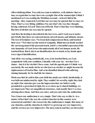 effectchallengedhim. You said you come to minister, well, minister that we
may see againthat we may have our eyesight. One of the manuscripts I think I
mentioned as I was reading the Matthian account—atleastI did in the
morning—they requested, Lord that our eyes may be opened, that we may see
Thee. That’s a very fitting addition. I’m sure that’s the way they thought,
having calledout, O Lord Thou son of David. That’s what they were thinking.
But first of all that our eyes may be opened.
And then the healing is described in the lastverse, and I want you to notice
just briefly that there are outward means, inward means, and ultimate means.
The text of Scripture says, “So Jesus hadcompassionon them, and touched
their eyes.” Now that was the touch of sympathy. Blind men no doubt needed
the encouragementof the personal touch, and it’s a beautiful expressionof the
true humanity of Lord Jesus who understands all of our human needs. He
touched them. But it also is an identification, for to touch, to lay hands upon
was a sign of identification.
And all he was saying, symbolically, was, as he touched them, yes I am
sympathetic with your condition. I identify with your sin – not that I’m a
sinner – but it is for sin that I have come. And the apostle puts it I think very
succinctly, He was made sin for us who knew no sin that we might become the
righteousness ofGod in Him. And so he identified himself with suffering
sinning humanity for he shall die for sinners.
Mark says that he said to him your faith has made you whole. Incidentally, it
was faith not adulterated by sight. They couldn’t be savedby sight; they had
no sight. Our churches give you the impression that our faith is really
grounded in a greatdeal of sight, for as we draw up to church buildings we
are impressed. They are magnificent structures. And usually there’s a cross
sticking above them. And then you enter, and you enter into the auditorium.
Now I know our auditorium is very simple. That’s the way we like it. As a
matter of fact that’s the way the earliestchurches in this country were
constructed, and that’s the reasonwhy this auditorium is simple. But many of
our churches, and the churches in which I’ve grownup are very impressive,
and the services are very impressive. The men come in and they are dressedin
 